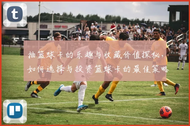 抽篮球卡的乐趣与收藏价值探秘，如何选择与投资篮球卡的最佳策略