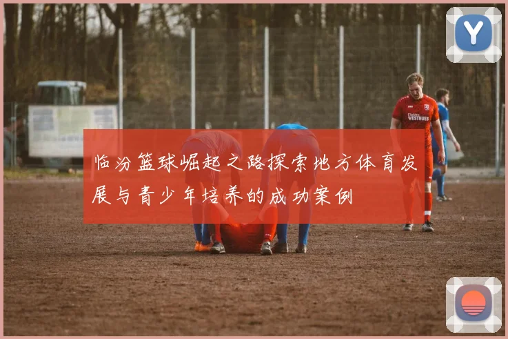 临汾篮球崛起之路探索地方体育发展与青少年培养的成功案例