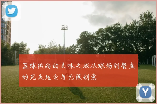 篮球热狗的美味之旅从球场到餐桌的完美结合与无限创意