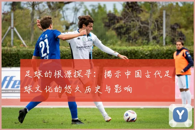 足球的根源探寻：揭示中国古代足球文化的悠久历史与影响